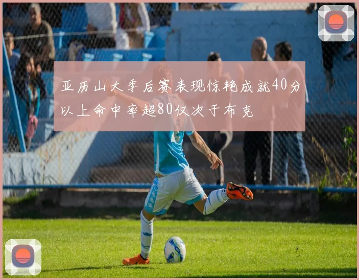 亚历山大季后赛表现惊艳成就40分以上命中率超80仅次于布克